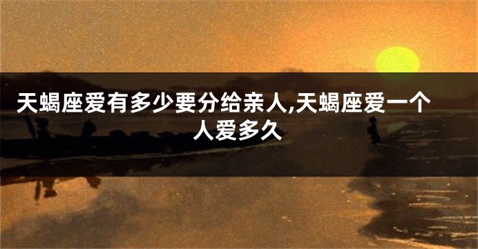 天蝎座爱有多少要分给亲人,天蝎座爱一个人爱多久
