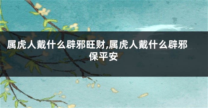 属虎人戴什么辟邪旺财,属虎人戴什么辟邪保平安