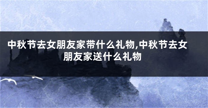 中秋节去女朋友家带什么礼物,中秋节去女朋友家送什么礼物