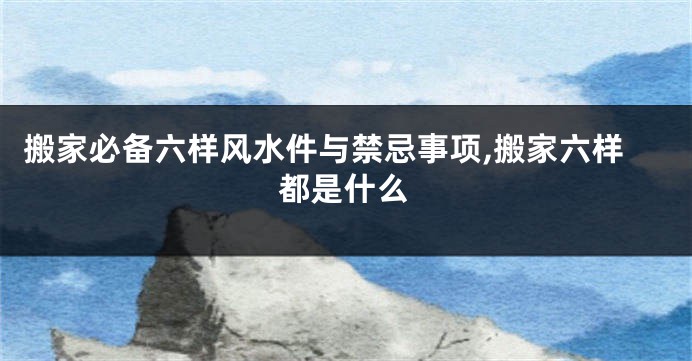 搬家必备六样风水件与禁忌事项,搬家六样都是什么
