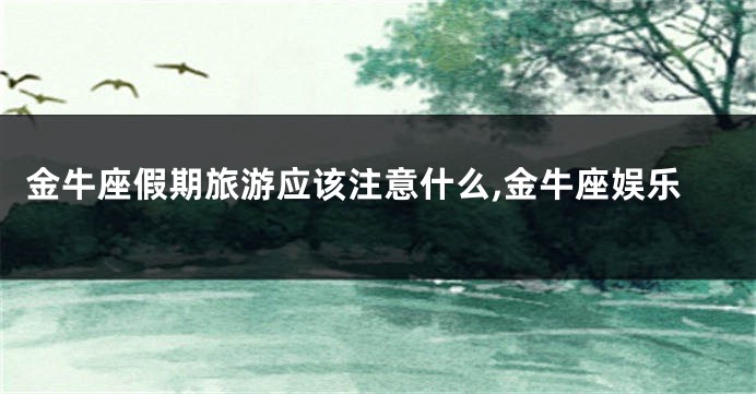 金牛座假期旅游应该注意什么,金牛座娱乐