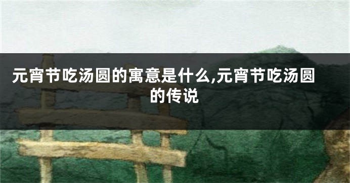 元宵节吃汤圆的寓意是什么,元宵节吃汤圆的传说