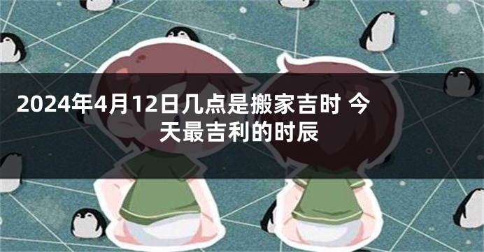 2024年4月12日几点是搬家吉时 今天最吉利的时辰