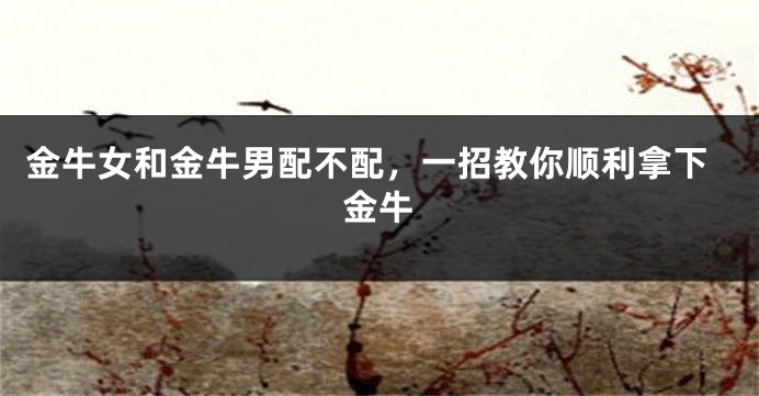 金牛女和金牛男配不配，一招教你顺利拿下金牛