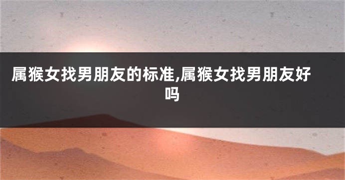 属猴女找男朋友的标准,属猴女找男朋友好吗