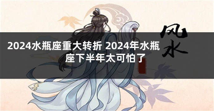 2024水瓶座重大转折 2024年水瓶座下半年太可怕了