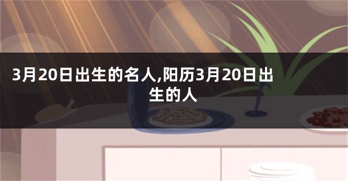 3月20日出生的名人,阳历3月20日出生的人