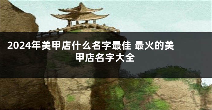2024年美甲店什么名字最佳 最火的美甲店名字大全