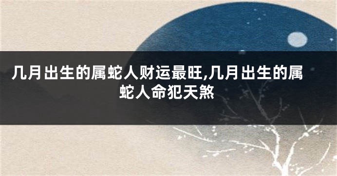 几月出生的属蛇人财运最旺,几月出生的属蛇人命犯天煞