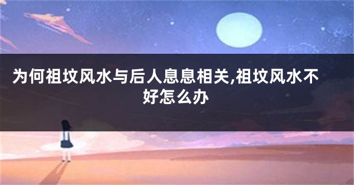 为何祖坟风水与后人息息相关,祖坟风水不好怎么办