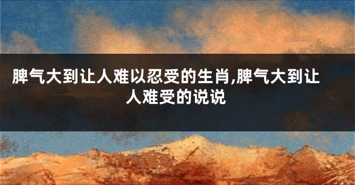 脾气大到让人难以忍受的生肖,脾气大到让人难受的说说
