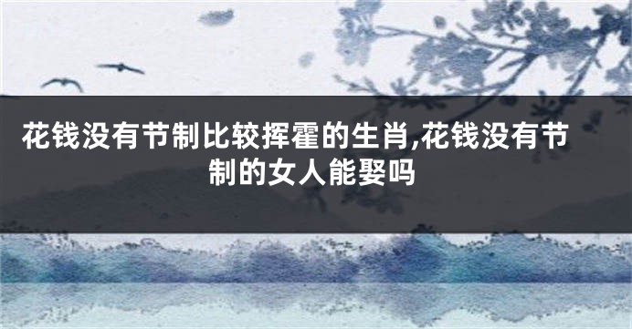 花钱没有节制比较挥霍的生肖,花钱没有节制的女人能娶吗