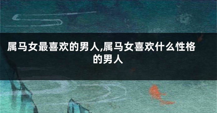 属马女最喜欢的男人,属马女喜欢什么性格的男人