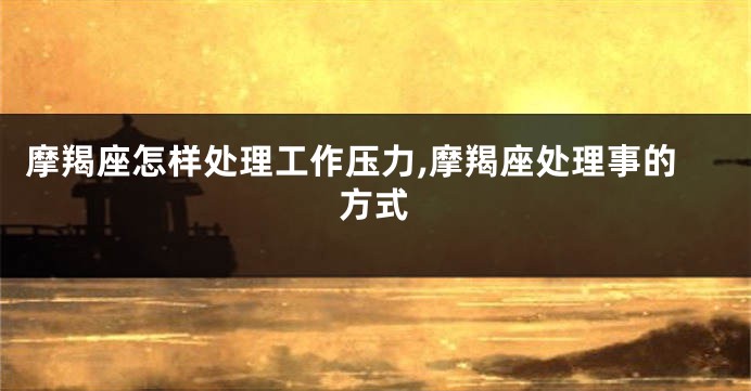 摩羯座怎样处理工作压力,摩羯座处理事的方式