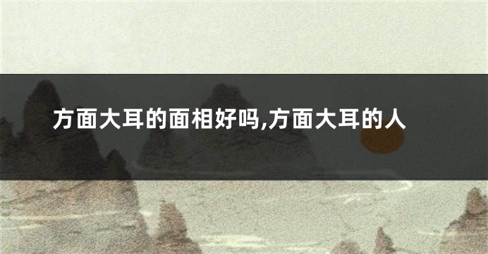方面大耳的面相好吗,方面大耳的人