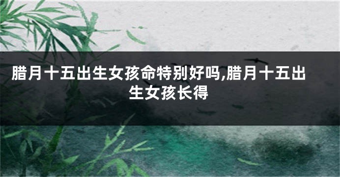 腊月十五出生女孩命特别好吗,腊月十五出生女孩长得