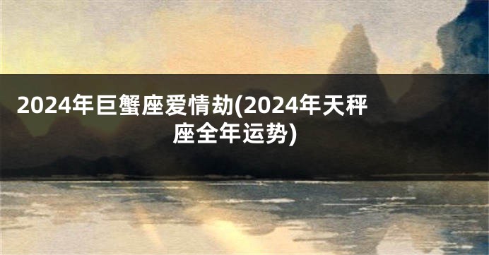 2024年巨蟹座爱情劫(2024年天秤座全年运势)