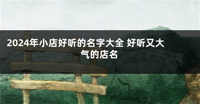 2024年小店好听的名字大全 好听又大气的店名