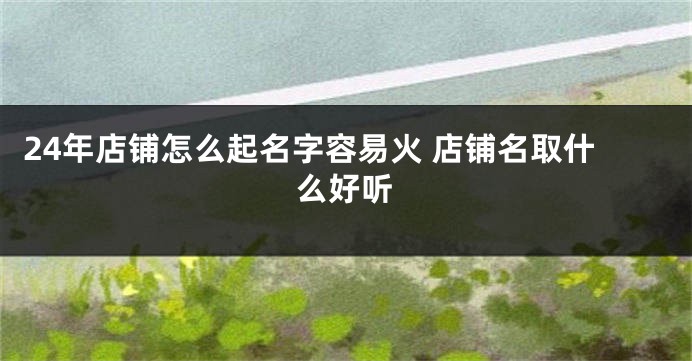 24年店铺怎么起名字容易火 店铺名取什么好听
