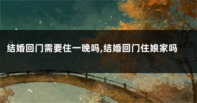 结婚回门需要住一晚吗,结婚回门住娘家吗