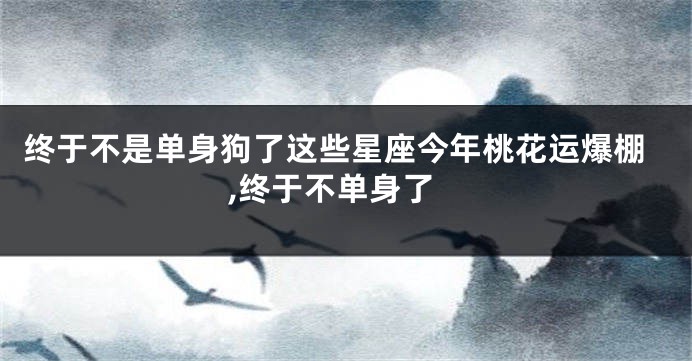 终于不是单身狗了这些星座今年桃花运爆棚,终于不单身了