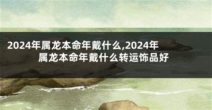 2024年属龙本命年戴什么,2024年属龙本命年戴什么转运饰品好