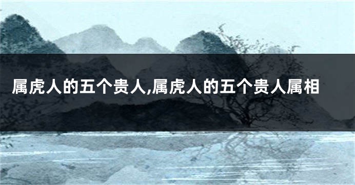 属虎人的五个贵人,属虎人的五个贵人属相