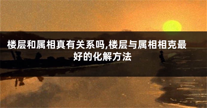 楼层和属相真有关系吗,楼层与属相相克最好的化解方法