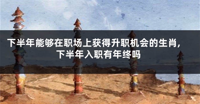 下半年能够在职场上获得升职机会的生肖,下半年入职有年终吗