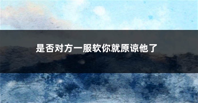 是否对方一服软你就原谅他了