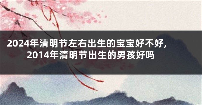 2024年清明节左右出生的宝宝好不好,2014年清明节出生的男孩好吗