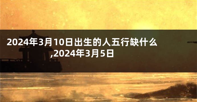 2024年3月10日出生的人五行缺什么,2024年3月5日