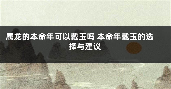 属龙的本命年可以戴玉吗 本命年戴玉的选择与建议