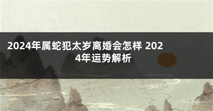 2024年属蛇犯太岁离婚会怎样 2024年运势解析