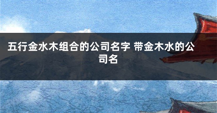 五行金水木组合的公司名字 带金木水的公司名