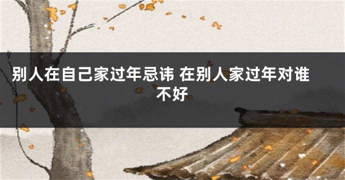 别人在自己家过年忌讳 在别人家过年对谁不好