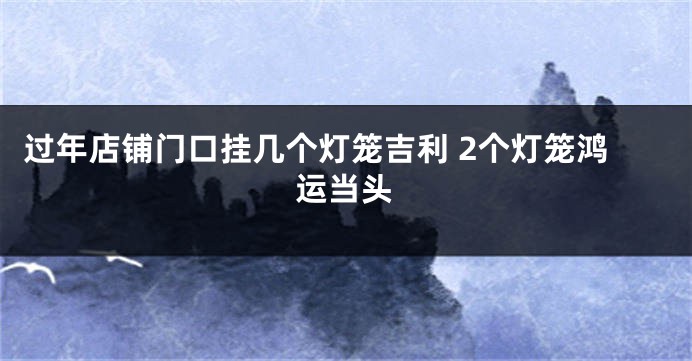 过年店铺门口挂几个灯笼吉利 2个灯笼鸿运当头