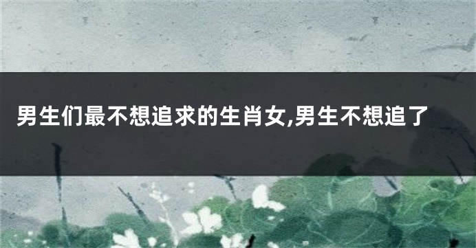 男生们最不想追求的生肖女,男生不想追了