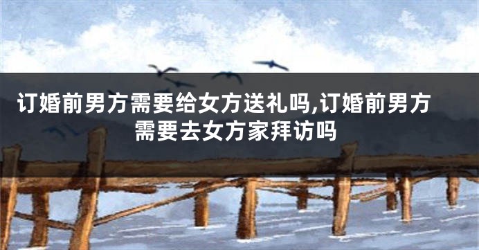 订婚前男方需要给女方送礼吗,订婚前男方需要去女方家拜访吗