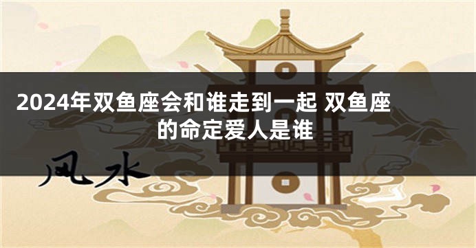 2024年双鱼座会和谁走到一起 双鱼座的命定爱人是谁