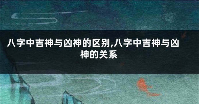 八字中吉神与凶神的区别,八字中吉神与凶神的关系