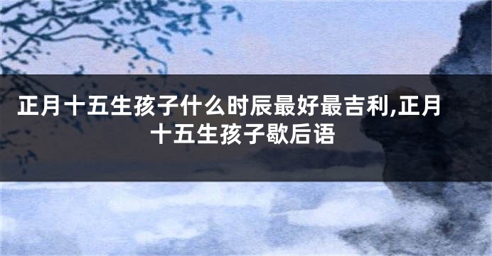 正月十五生孩子什么时辰最好最吉利,正月十五生孩子歇后语