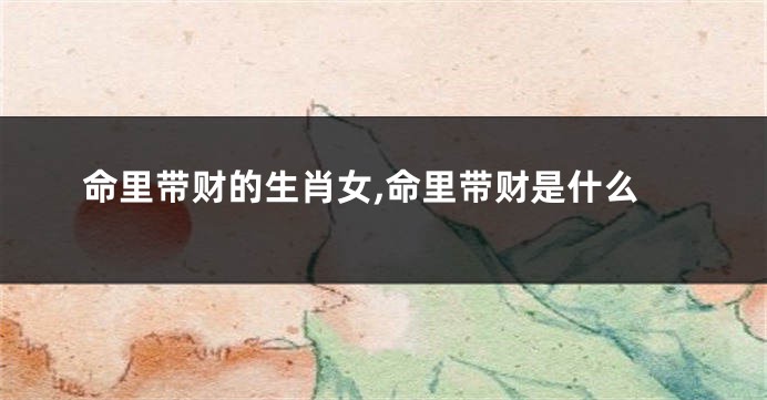 命里带财的生肖女,命里带财是什么