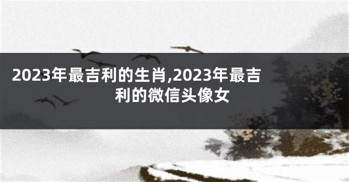 2023年最吉利的生肖,2023年最吉利的微信头像女