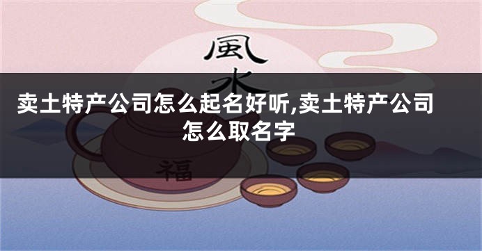 卖土特产公司怎么起名好听,卖土特产公司怎么取名字