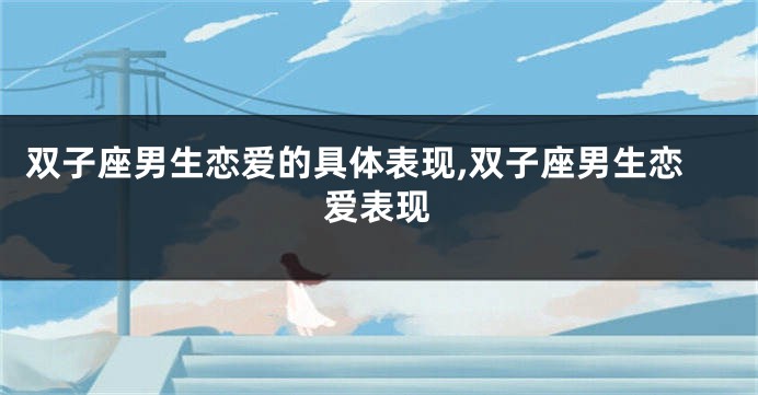 双子座男生恋爱的具体表现,双子座男生恋爱表现