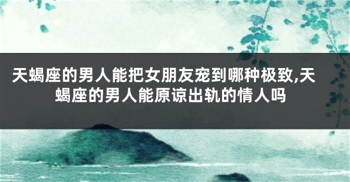 天蝎座的男人能把女朋友宠到哪种极致,天蝎座的男人能原谅出轨的情人吗