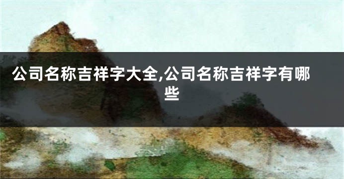 公司名称吉祥字大全,公司名称吉祥字有哪些