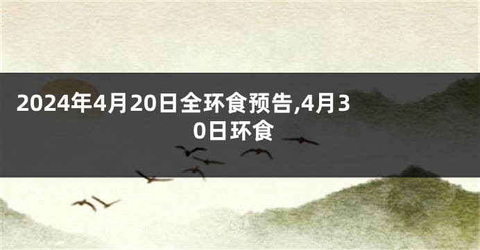 2024年4月20日全环食预告,4月30日环食