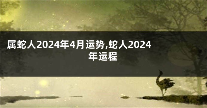 属蛇人2024年4月运势,蛇人2024年运程